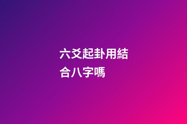 六爻起卦用結合八字嗎 (六爻要結合八字嗎)